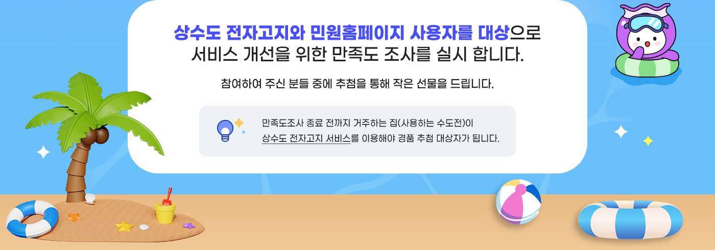 상수도 전자고지와 민원홈페이지 사용자를 대상으로
						만족도 조사를 하고 있습니다. 참여하여 주신 분들 중에 추첨을 통해 작은 선물을 드립니다. 만족도조사 종료 전까지 거주하는 집이 상수도 전자고지 서비스에 
						가입되어 있어야 추첨 대상자가 됩니다.